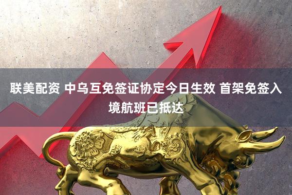联美配资 中乌互免签证协定今日生效 首架免签入境航班已抵达