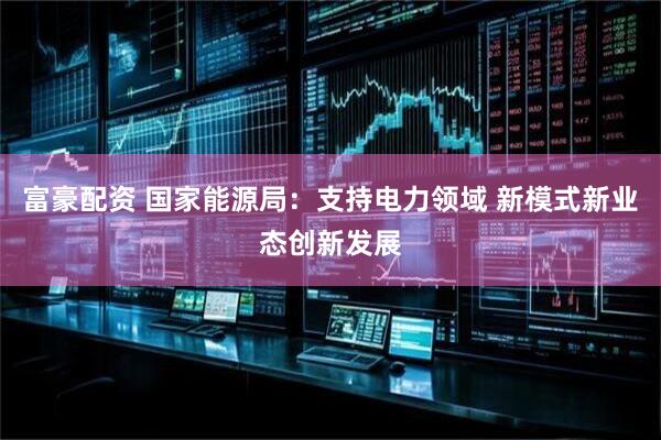 富豪配资 国家能源局：支持电力领域 新模式新业态创新发展