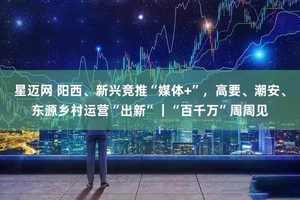 星迈网 阳西、新兴竞推“媒体+”，高要、潮安、东源乡村运营“出新”｜“百千万”周周见