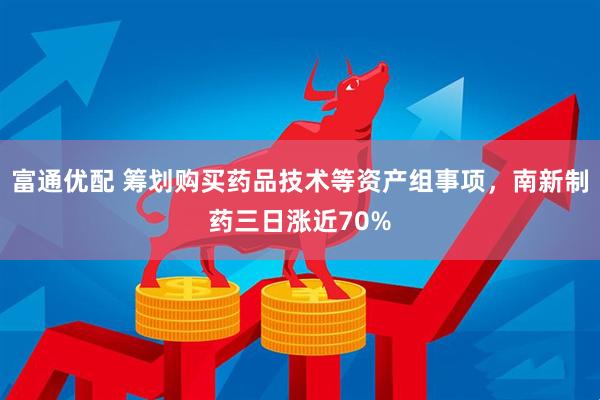 富通优配 筹划购买药品技术等资产组事项，南新制药三日涨近70%