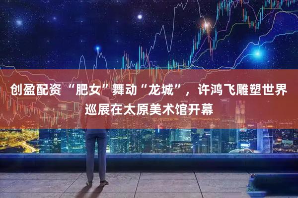 创盈配资 “肥女”舞动“龙城”，许鸿飞雕塑世界巡展在太原美术馆开幕