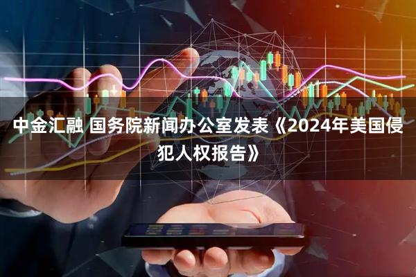 中金汇融 国务院新闻办公室发表《2024年美国侵犯人权报告》