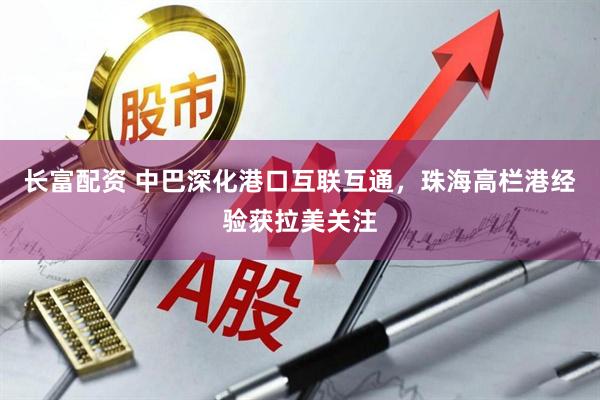 长富配资 中巴深化港口互联互通，珠海高栏港经验获拉美关注