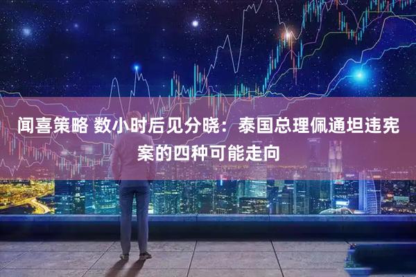 闻喜策略 数小时后见分晓：泰国总理佩通坦违宪案的四种可能走向