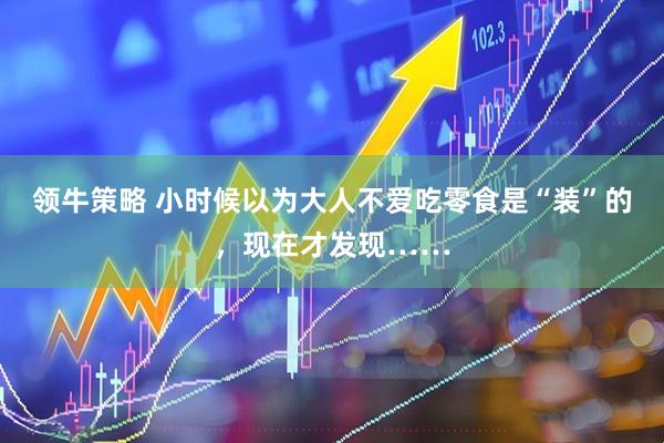 领牛策略 小时候以为大人不爱吃零食是“装”的，现在才发现……