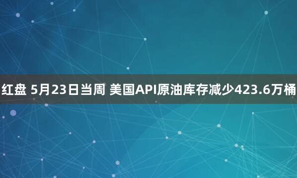 红盘 5月23日当周 美国API原油库存减少423.6万桶