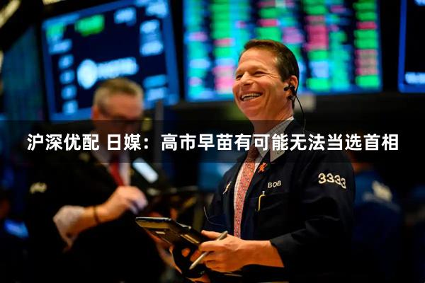 沪深优配 日媒：高市早苗有可能无法当选首相